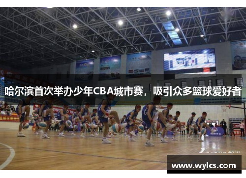 哈尔滨首次举办少年CBA城市赛，吸引众多篮球爱好者
