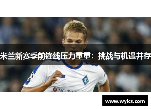 米兰新赛季前锋线压力重重：挑战与机遇并存