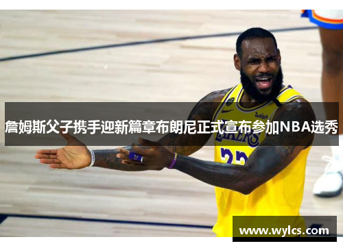 詹姆斯父子携手迎新篇章布朗尼正式宣布参加NBA选秀