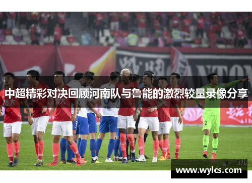 中超精彩对决回顾河南队与鲁能的激烈较量录像分享